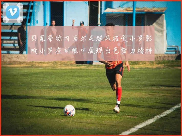 贝莱蒂称内马尔足球风格受小罗影响小罗在训练中展现出色努力精神