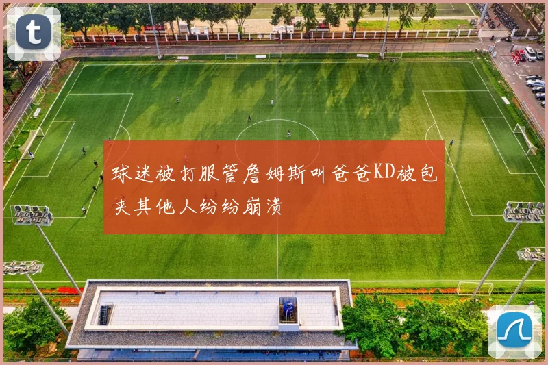 球迷被打服管詹姆斯叫爸爸KD被包夹其他人纷纷崩溃