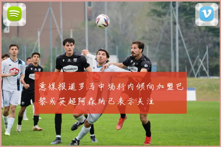 意媒报道罗马中场科内倾向加盟巴黎或英超阿森纳已表示关注