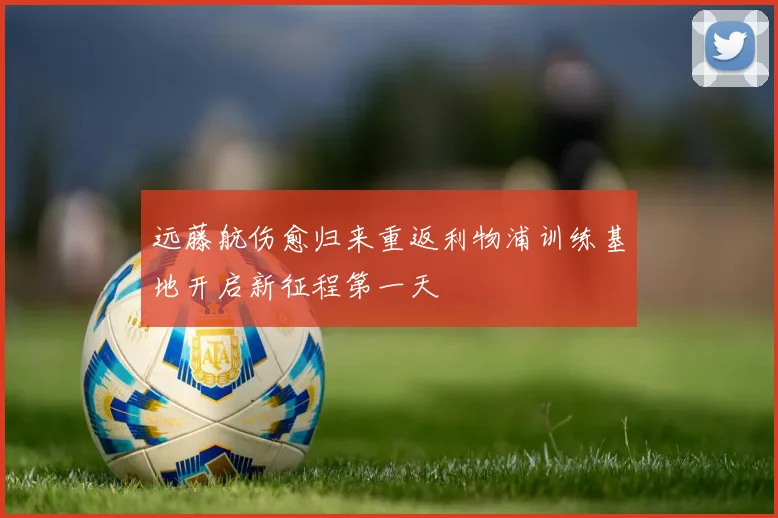 远藤航伤愈归来重返利物浦训练基地开启新征程第一天