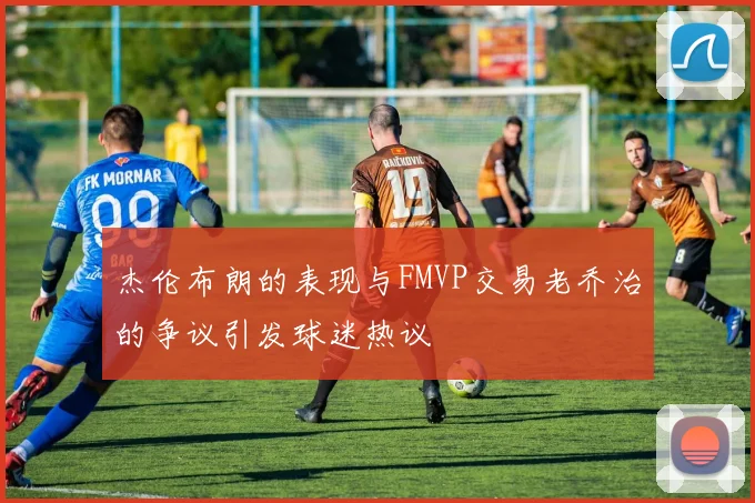 杰伦布朗的表现与FMVP交易老乔治的争议引发球迷热议