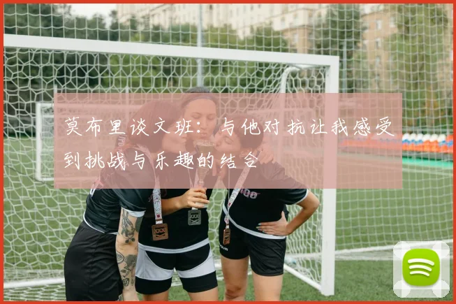 莫布里谈文班：与他对抗让我感受到挑战与乐趣的结合
