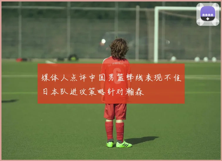 媒体人点评中国男篮锋线表现不佳日本队进攻策略针对瀚森