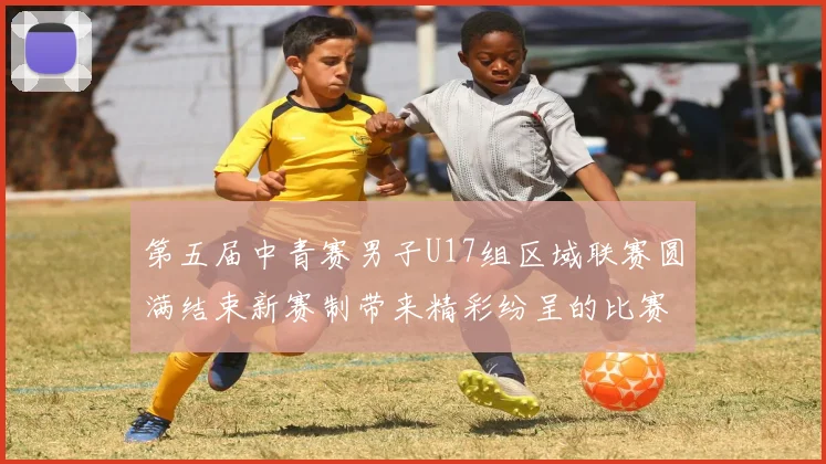 第五届中青赛男子U17组区域联赛圆满结束新赛制带来精彩纷呈的比赛体验