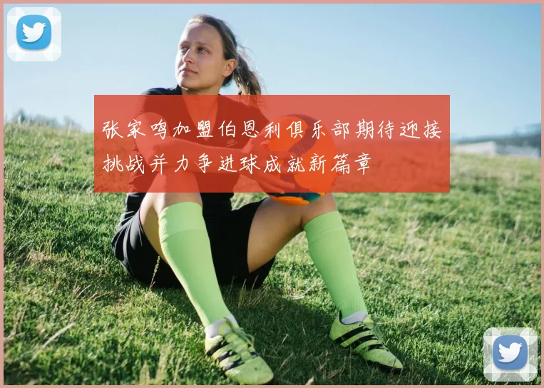 张家鸣加盟伯恩利俱乐部期待迎接挑战并力争进球成就新篇章