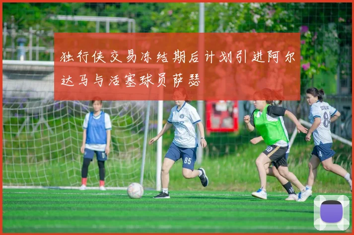 独行侠交易冻结期后计划引进阿尔达马与活塞球员萨瑟
