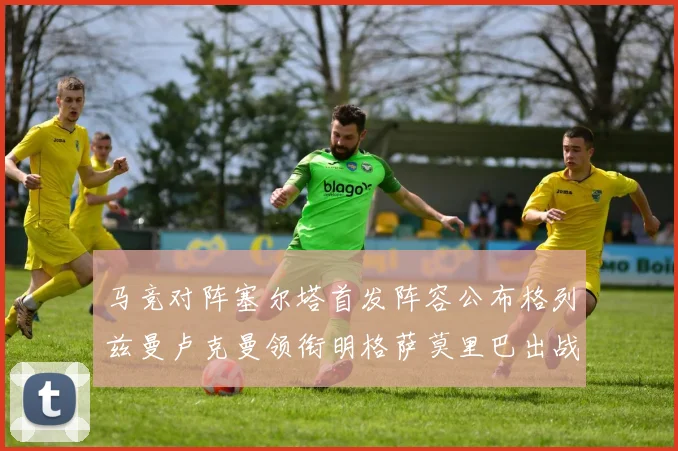 马竞对阵塞尔塔首发阵容公布格列兹曼卢克曼领衔明格萨莫里巴出战