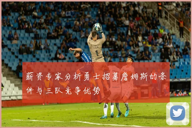 薪资专家分析勇士招募詹姆斯的条件与三队竞争优势