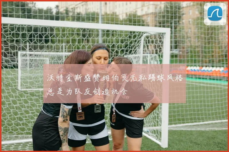 沃特金斯盛赞姆伯莫无私踢球风格总是为队友创造机会