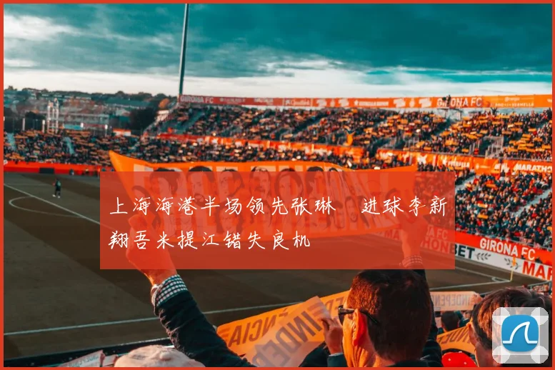 上海海港半场领先张琳芃进球李新翔吾米提江错失良机