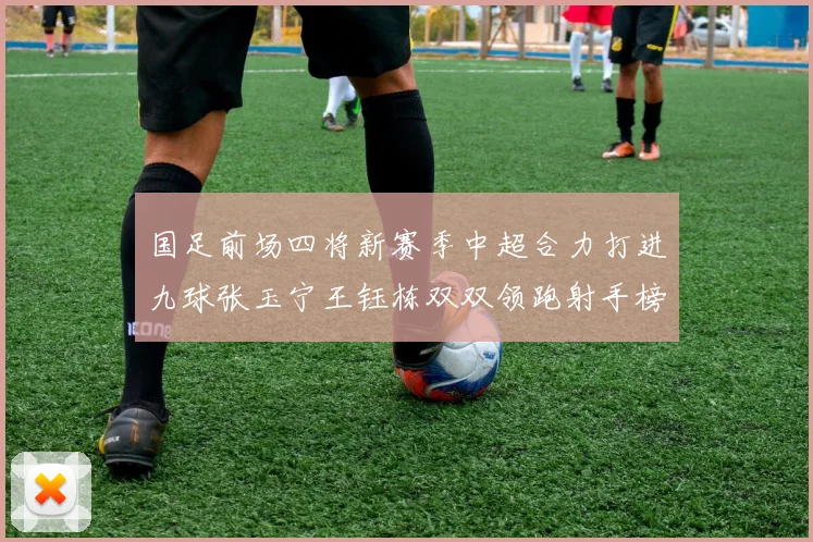 国足前场四将新赛季中超合力打进九球张玉宁王钰栋双双领跑射手榜