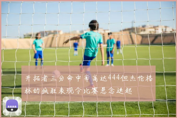 开拓者三分命中率高达444但杰伦格林的疯狂表现令比赛悬念迭起