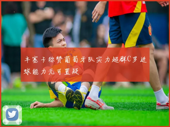丰塞卡称赞葡萄牙队实力超群C罗进球能力无可置疑