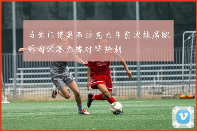 马竞门将奥布拉克九年首次缺席欧冠淘汰赛无缘对阵热刺