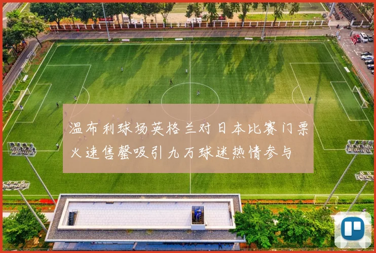 温布利球场英格兰对日本比赛门票火速售罄吸引九万球迷热情参与