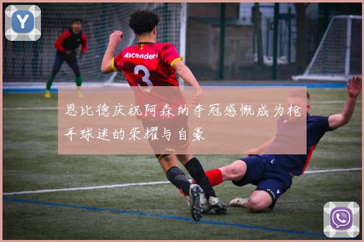 恩比德庆祝阿森纳夺冠感慨成为枪手球迷的荣耀与自豪