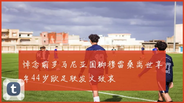 悼念前罗马尼亚国脚穆雷桑离世享年44岁欧足联发文致哀