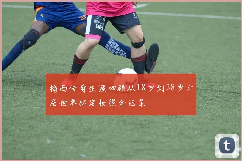 梅西传奇生涯回顾从18岁到38岁六届世界杯定妆照全记录