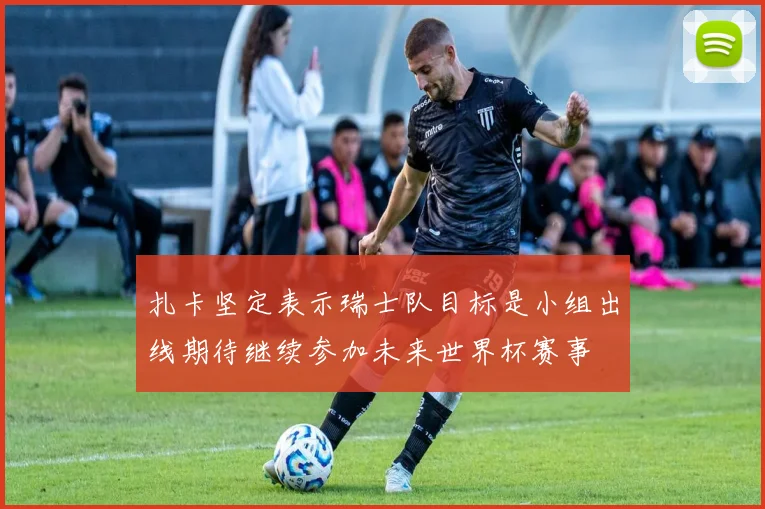 扎卡坚定表示瑞士队目标是小组出线期待继续参加未来世界杯赛事