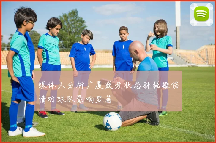 媒体人分析广厦疲劳状态孙铭徽伤情对球队影响显著