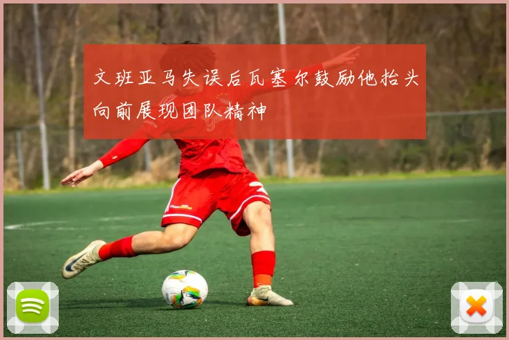 文班亚马失误后瓦塞尔鼓励他抬头向前展现团队精神